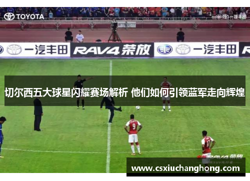 切尔西五大球星闪耀赛场解析 他们如何引领蓝军走向辉煌
