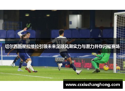 切尔西新星拉维拉引领未来足球风潮实力与潜力并存闪耀赛场