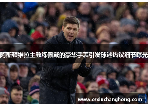 阿斯顿维拉主教练佩戴的豪华手表引发球迷热议细节曝光