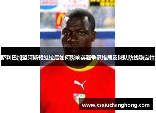 萨利巴加盟阿斯顿维拉后如何影响英超争冠格局及球队防线稳定性